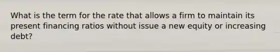 What is the term for the rate that allows a firm to maintain its present financing ratios without issue a new equity or increasing debt?