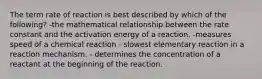 The term rate of reaction is best described by which of the following? -the mathematical relationship between the rate constant and the activation energy of a reaction. -measures speed of a chemical reaction - slowest elementary reaction in a reaction mechanism. - determines the concentration of a reactant at the beginning of the reaction.