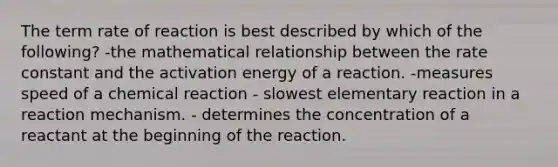 The term rate of reaction is best described by which of the following? -the mathematical relationship between the rate constant and the activation energy of a reaction. -measures speed of a chemical reaction - slowest elementary reaction in a reaction mechanism. - determines the concentration of a reactant at the beginning of the reaction.