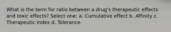What is the term for ratio between a drug's therapeutic effects and toxic effects? Select one: a. Cumulative effect b. Affinity c. Therapeutic index d. Tolerance