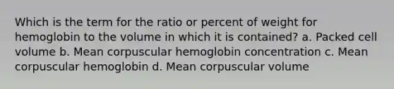 Which is the term for the ratio or percent of weight for hemoglobin to the volume in which it is contained? a. Packed cell volume b. Mean corpuscular hemoglobin concentration c. Mean corpuscular hemoglobin d. Mean corpuscular volume