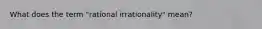 What does the term "rational irrationality" mean?