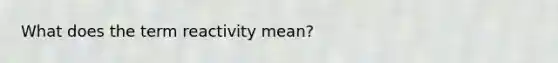 What does the term reactivity mean?