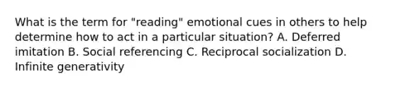 What is the term for "reading" emotional cues in others to help determine how to act in a particular situation? A. Deferred imitation B. Social referencing C. Reciprocal socialization D. Infinite generativity