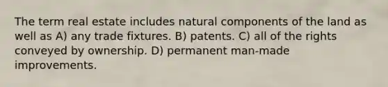 The term real estate includes natural components of the land as well as A) any trade fixtures. B) patents. C) all of the rights conveyed by ownership. D) permanent man-made improvements.