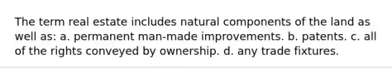 The term real estate includes natural components of the land as well as: a. permanent man-made improvements. b. patents. c. all of the rights conveyed by ownership. d. any trade fixtures.