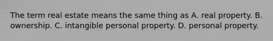 The term real estate means the same thing as A. real property. B. ownership. C. intangible personal property. D. personal property.