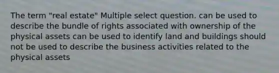 The term "real estate" Multiple select question. can be used to describe the bundle of rights associated with ownership of the physical assets can be used to identify land and buildings should not be used to describe the business activities related to the physical assets