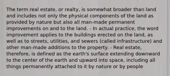 The term real estate, or realty, is somewhat broader than land and includes not only the physical components of the land as provided by nature but also all man-made permanent improvements on and to the land. - In actual practice, the word improvement applies to the buildings erected on the land, as well as to streets, utilities, and sewers (called infrastructure) and other man-made additions to the property. - Real estate, therefore, is defined as the earth's surface extending downward to the center of the earth and upward into space, including all things permanently attached to it by nature or by people