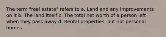 The term "real estate" refers to a. Land and any improvements on it b. The land itself c. The total net worth of a person left when they pass away d. Rental properties, but not personal homes