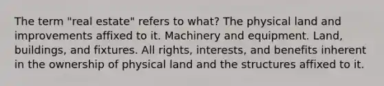 The term "real estate" refers to what? The physical land and improvements affixed to it. Machinery and equipment. Land, buildings, and fixtures. All rights, interests, and benefits inherent in the ownership of physical land and the structures affixed to it.