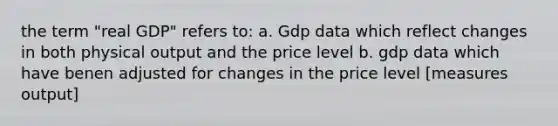 the term "real GDP" refers to: a. Gdp data which reflect changes in both physical output and the price level b. gdp data which have benen adjusted for changes in the price level [measures output]