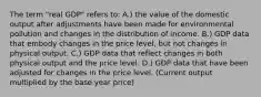 The term "real GDP" refers to: A.) the value of the domestic output after adjustments have been made for environmental pollution and changes in the distribution of income. B.) GDP data that embody changes in the price level, but not changes in physical output. C.) GDP data that reflect changes in both physical output and the price level. D.) GDP data that have been adjusted for changes in the price level. (Current output multiplied by the base year price)