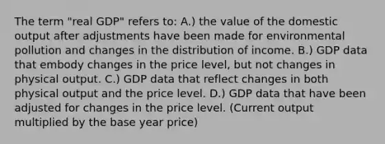 The term "real GDP" refers to: A.) the value of the domestic output after adjustments have been made for environmental pollution and changes in the distribution of income. B.) GDP data that embody changes in the price level, but not changes in physical output. C.) GDP data that reflect changes in both physical output and the price level. D.) GDP data that have been adjusted for changes in the price level. (Current output multiplied by the base year price)