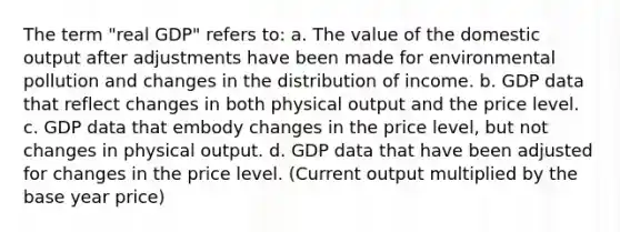 The term "real GDP" refers to: a. The value of the domestic output after adjustments have been made for environmental pollution and changes in the distribution of income. b. GDP data that reflect changes in both physical output and the price level. c. GDP data that embody changes in the price level, but not changes in physical output. d. GDP data that have been adjusted for changes in the price level. (Current output multiplied by the base year price)