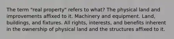 The term "real property" refers to what? The physical land and improvements affixed to it. Machinery and equipment. Land, buildings, and fixtures. All rights, interests, and benefits inherent in the ownership of physical land and the structures affixed to it.