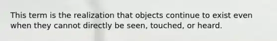 This term is the realization that objects continue to exist even when they cannot directly be seen, touched, or heard.