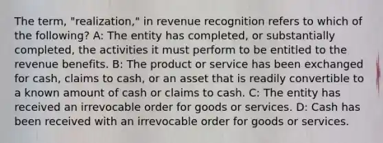 The term, "realization," in revenue recognition refers to which of the following? A: The entity has completed, or substantially completed, the activities it must perform to be entitled to the revenue benefits. B: The product or service has been exchanged for cash, claims to cash, or an asset that is readily convertible to a known amount of cash or claims to cash. C: The entity has received an irrevocable order for goods or services. D: Cash has been received with an irrevocable order for goods or services.