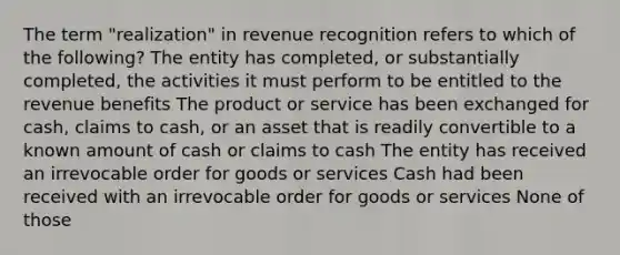 The term "realization" in revenue recognition refers to which of the following? The entity has completed, or substantially completed, the activities it must perform to be entitled to the revenue benefits The product or service has been exchanged for cash, claims to cash, or an asset that is readily convertible to a known amount of cash or claims to cash The entity has received an irrevocable order for goods or services Cash had been received with an irrevocable order for goods or services None of those