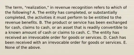 The term, "realization," in revenue recognition refers to which of the following? A. The entity has completed, or substantially completed, the activities it must perform to be entitled to the revenue benefits. B. The product or service has been exchanged for cash, claims to cash, or an asset that is readily convertible to a known amount of cash or claims to cash. C. The entity has received an irrevocable order for goods or services. D. Cash has been received with an irrevocable order for goods or services. E. None of the above.