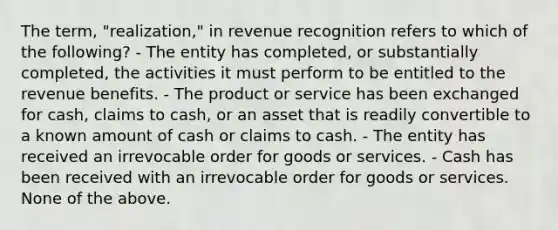 The term, "realization," in revenue recognition refers to which of the following? - The entity has completed, or substantially completed, the activities it must perform to be entitled to the revenue benefits. - The product or service has been exchanged for cash, claims to cash, or an asset that is readily convertible to a known amount of cash or claims to cash. - The entity has received an irrevocable order for goods or services. - Cash has been received with an irrevocable order for goods or services. None of the above.