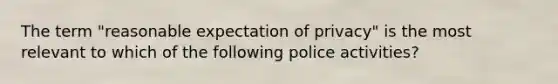 The term "reasonable expectation of privacy" is the most relevant to which of the following police activities?