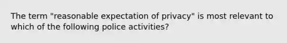 The term "reasonable expectation of privacy" is most relevant to which of the following police activities?