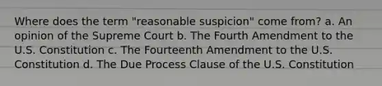 Where does the term "reasonable suspicion" come from? a. An opinion of the Supreme Court b. The Fourth Amendment to the U.S. Constitution c. The Fourteenth Amendment to the U.S. Constitution d. The Due Process Clause of the U.S. Constitution