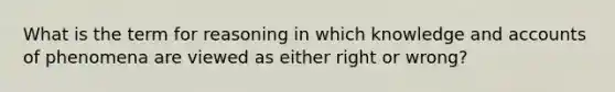 What is the term for reasoning in which knowledge and accounts of phenomena are viewed as either right or wrong?