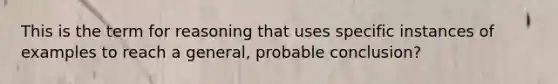 This is the term for reasoning that uses specific instances of examples to reach a general, probable conclusion?