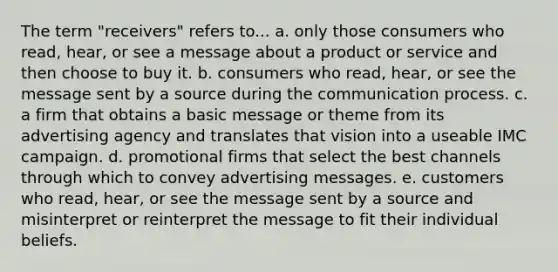 The term "receivers" refers to... a. only those consumers who read, hear, or see a message about a product or service and then choose to buy it. b. consumers who read, hear, or see the message sent by a source during <a href='https://www.questionai.com/knowledge/kTysIo37id-the-communication-process' class='anchor-knowledge'>the communication process</a>. c. a firm that obtains a basic message or theme from its advertising agency and translates that vision into a useable IMC campaign. d. promotional firms that select the best channels through which to convey advertising messages. e. customers who read, hear, or see the message sent by a source and misinterpret or reinterpret the message to fit their individual beliefs.