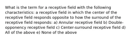 What is the term for a receptive field with the following characteristics: a receptive field in which the center of the receptive field responds opposite to how the surround of the receptive field responds: a) Annular receptive field b) Double-opponency receptive field c) Center-surround receptive field d) All of the above e) None of the above