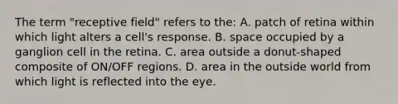 The term "receptive field" refers to the: A. patch of retina within which light alters a cell's response. B. space occupied by a ganglion cell in the retina. C. area outside a donut-shaped composite of ON/OFF regions. D. area in the outside world from which light is reflected into the eye.