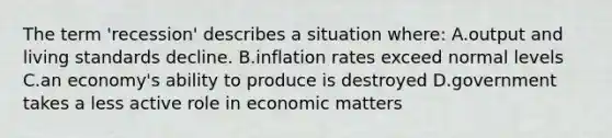 The term 'recession' describes a situation where: A.output and living standards decline. B.inflation rates exceed normal levels C.an economy's ability to produce is destroyed D.government takes a less active role in economic matters