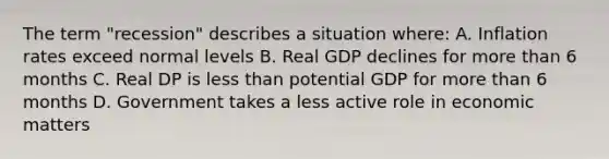 The term "recession" describes a situation where: A. Inflation rates exceed normal levels B. Real GDP declines for more than 6 months C. Real DP is less than potential GDP for more than 6 months D. Government takes a less active role in economic matters