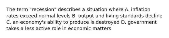 The term "recession" describes a situation where A. inflation rates exceed normal levels B. output and living standards decline C. an economy's ability to produce is destroyed D. government takes a less active role in economic matters