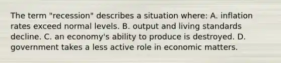 The term "recession" describes a situation where: A. inflation rates exceed normal levels. B. output and living standards decline. C. an economy's ability to produce is destroyed. D. government takes a less active role in economic matters.