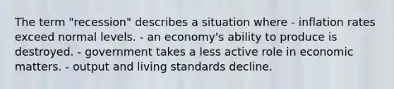 The term "recession" describes a situation where - inflation rates exceed normal levels. - an economy's ability to produce is destroyed. - government takes a less active role in economic matters. - output and living standards decline.