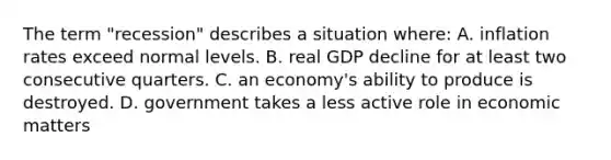 The term "recession" describes a situation where: A. inflation rates exceed normal levels. B. real GDP decline for at least two consecutive quarters. C. an economy's ability to produce is destroyed. D. government takes a less active role in economic matters