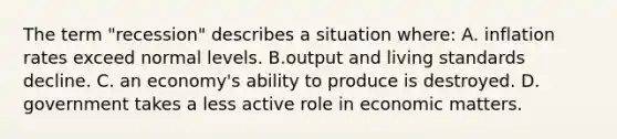 The term "recession" describes a situation where: A. inflation rates exceed normal levels. B.output and living standards decline. C. an economy's ability to produce is destroyed. D. government takes a less active role in economic matters.