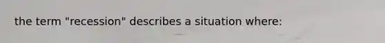 the term "recession" describes a situation where: