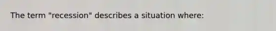 The term "recession" describes a situation where: