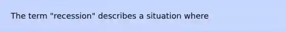 The term "recession" describes a situation where