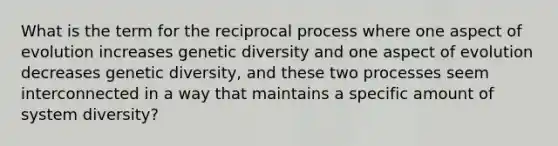 What is the term for the reciprocal process where one aspect of evolution increases genetic diversity and one aspect of evolution decreases genetic diversity, and these two processes seem interconnected in a way that maintains a specific amount of system diversity?