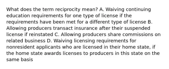 What does the term reciprocity mean? A. Waiving continuing education requirements for one type of license if the requirements have been met for a different type of license B. Allowing producers transact insurance after their suspended license if reinstated C. Allowing producers share commissions on related business D. Waiving licensing requirements for nonresident applicants who are licensed in their home state, if the home state awards licenses to producers in this state on the same basis