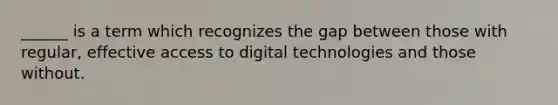 ______ is a term which recognizes the gap between those with regular, effective access to digital technologies and those without.