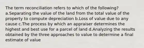 The term reconciliation refers to which of the following? a.Separating the value of the land from the total value of the property to compute depreciation b.Loss of value due to any cause c.The process by which an appraiser determines the highest and best use for a parcel of land d.Analyzing the results obtained by the three approaches to value to determine a final estimate of value