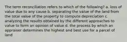 The term reconciliation refers to which of the following? a. loss of value due to any cause b. separating the value of the land from the total value of the property to compute depreciation c. analyzing the results obtained by the different approaches to value to form an opinion of value d. the process by which an appraiser determines the highest and best use for a parcel of land