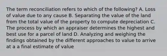 The term reconciliation refers to which of the following? A. Loss of value due to any cause B. Separating the value of the land from the total value of the property to compute depreciation C. The process by which an appraiser determines the highest and best use for a parcel of land D. Analyzing and weighing the findings obtained by the different approaches to value to arrive at a a final estimate of value