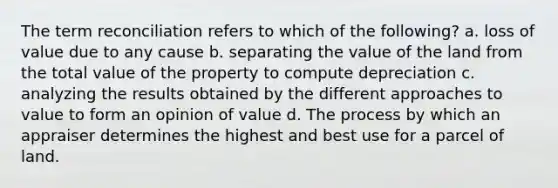 The term reconciliation refers to which of the following? a. loss of value due to any cause b. separating the value of the land from the total value of the property to compute depreciation c. analyzing the results obtained by the different approaches to value to form an opinion of value d. The process by which an appraiser determines the highest and best use for a parcel of land.